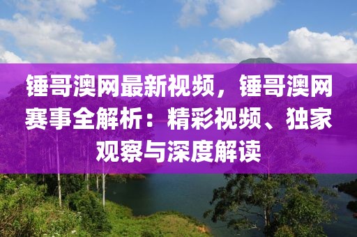 錘哥澳網(wǎng)最新視頻，錘哥澳網(wǎng)賽事全解析：精彩視頻、獨(dú)家觀察與深度解讀