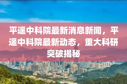 平遙中科院最新消息新聞，平遙中科院最新動態(tài)，重大科研突破揭秘