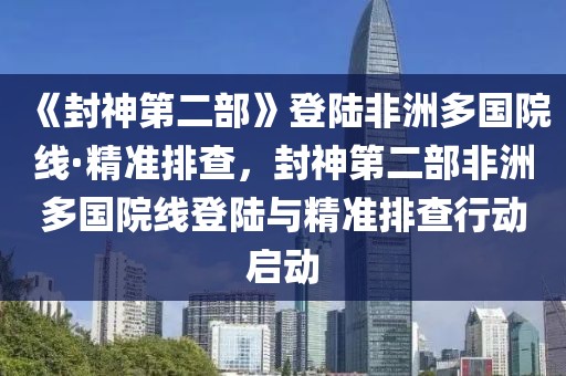 《封神第二部》登陸非洲多國院線·精準(zhǔn)排查，封神第二部非洲多國院線登陸與精準(zhǔn)排查行動啟動