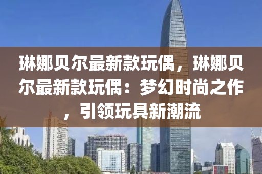琳娜貝爾最新款玩偶，琳娜貝爾最新款玩偶：夢幻時(shí)尚之作，引領(lǐng)玩具新潮流