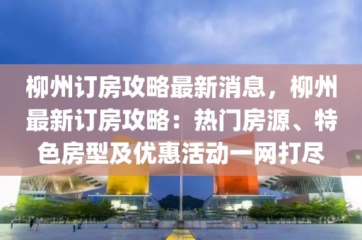柳州訂房攻略最新消息，柳州最新訂房攻略：熱門房源、特色房型及優(yōu)惠活動一網(wǎng)打盡