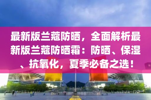 最新版蘭蔻防曬，全面解析最新版蘭蔻防曬霜：防曬、保濕、抗氧化，夏季必備之選！