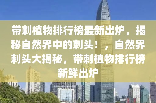 帶刺植物排行榜最新出爐，揭秘自然界中的刺頭！，自然界刺頭大揭秘，帶刺植物排行榜新鮮出爐