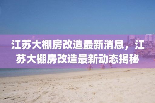 江蘇大棚房改造最新消息，江蘇大棚房改造最新動態(tài)揭秘