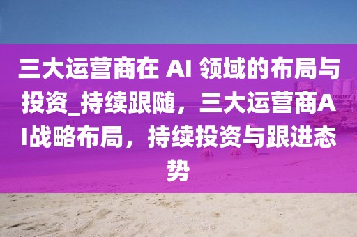 三大運營商在 AI 領域的布局與投資_持續(xù)跟隨，三大運營商AI戰(zhàn)略布局，持續(xù)投資與跟進態(tài)勢