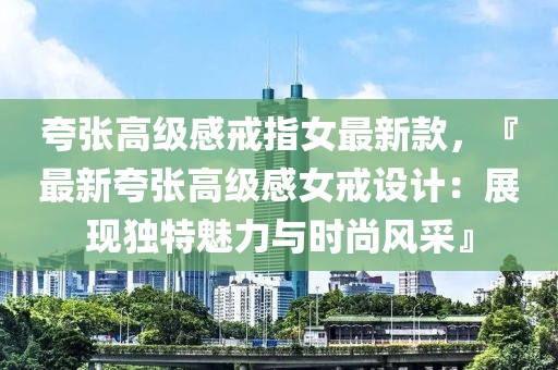 夸張高級(jí)感戒指女最新款，『最新夸張高級(jí)感女戒設(shè)計(jì)：展現(xiàn)獨(dú)特魅力與時(shí)尚風(fēng)采』