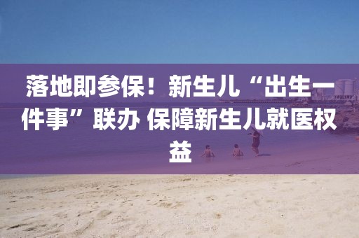落地即參保！新生兒“出生一件事”聯(lián)辦 保障新生兒就醫(yī)權(quán)益
