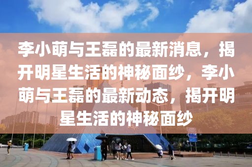 李小萌與王磊的最新消息，揭開明星生活的神秘面紗，李小萌與王磊的最新動(dòng)態(tài)，揭開明星生活的神秘面紗