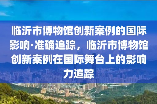 臨沂市博物館創(chuàng)新案例的國際影響·準確追蹤，臨沂市博物館創(chuàng)新案例在國際舞臺上的影響力追蹤