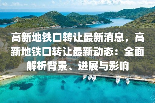 高新地鐵口轉(zhuǎn)讓最新消息，高新地鐵口轉(zhuǎn)讓最新動態(tài)：全面解析背景、進(jìn)展與影響