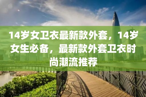 14歲女衛(wèi)衣最新款外套，14歲女生必備，最新款外套衛(wèi)衣時尚潮流推薦