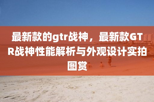 最新款的gtr戰(zhàn)神，最新款GTR戰(zhàn)神性能解析與外觀設(shè)計實(shí)拍圖賞