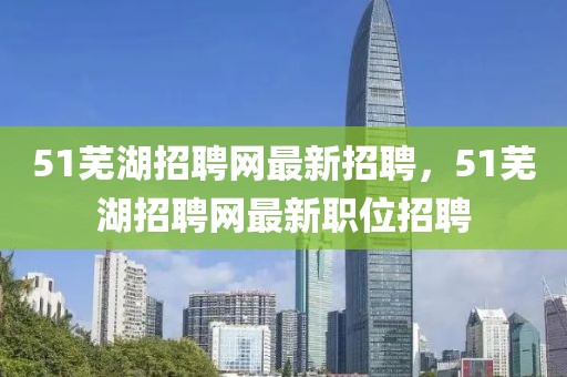 51蕪湖招聘網(wǎng)最新招聘，51蕪湖招聘網(wǎng)最新職位招聘