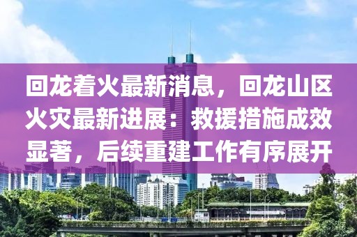 回龍著火最新消息，回龍山區(qū)火災最新進展：救援措施成效顯著，后續(xù)重建工作有序展開