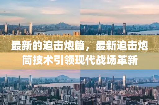 最新的迫擊炮筒，最新迫擊炮筒技術(shù)引領(lǐng)現(xiàn)代戰(zhàn)場革新