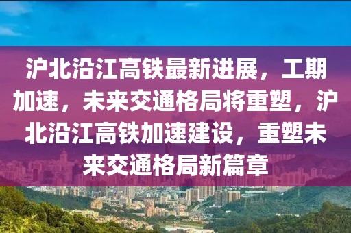 滬北沿江高鐵最新進(jìn)展，工期加速，未來交通格局將重塑，滬北沿江高鐵加速建設(shè)，重塑未來交通格局新篇章