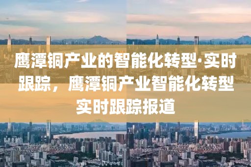 鷹潭銅產(chǎn)業(yè)的智能化轉(zhuǎn)型·實(shí)時跟蹤，鷹潭銅產(chǎn)業(yè)智能化轉(zhuǎn)型實(shí)時跟蹤報道