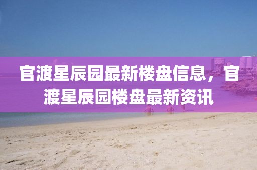 官渡星辰園最新樓盤信息，官渡星辰園樓盤最新資訊