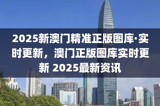 2025新澳門精準(zhǔn)正版圖庫·實(shí)時(shí)更新，澳門正版圖庫實(shí)時(shí)更新 2025最新資訊
