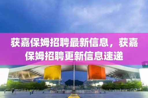 獲嘉保姆招聘最新信息，獲嘉保姆招聘更新信息速遞