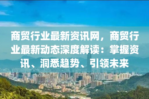 商貿(mào)行業(yè)最新資訊網(wǎng)，商貿(mào)行業(yè)最新動(dòng)態(tài)深度解讀：掌握資訊、洞悉趨勢(shì)、引領(lǐng)未來(lái)