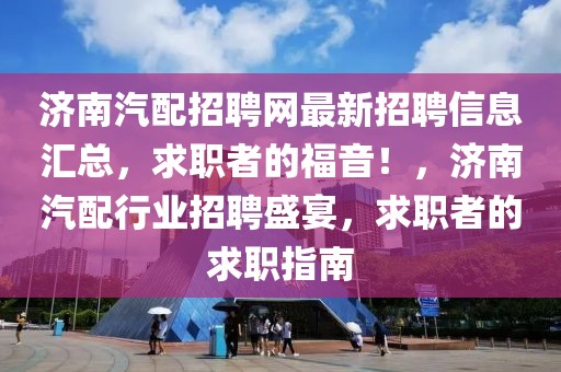 濟南汽配招聘網(wǎng)最新招聘信息匯總，求職者的福音！，濟南汽配行業(yè)招聘盛宴，求職者的求職指南