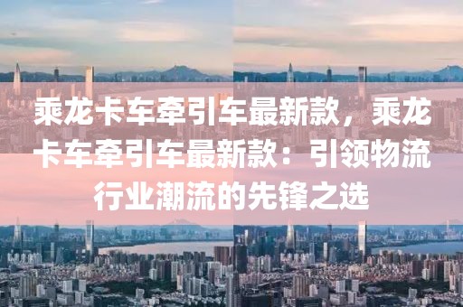乘龍卡車牽引車最新款，乘龍卡車牽引車最新款：引領物流行業(yè)潮流的先鋒之選