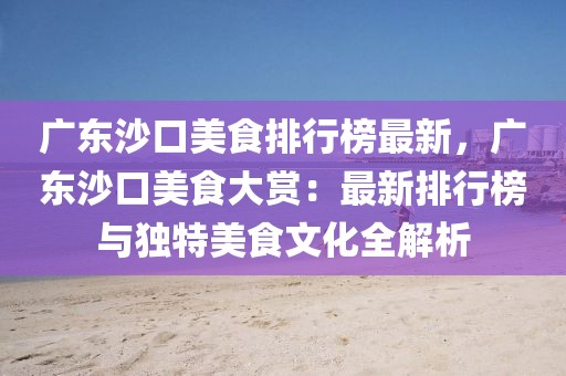 廣東沙口美食排行榜最新，廣東沙口美食大賞：最新排行榜與獨特美食文化全解析