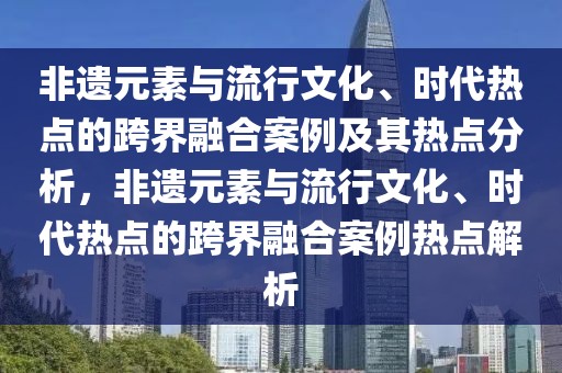 非遺元素與流行文化、時(shí)代熱點(diǎn)的跨界融合案例及其熱點(diǎn)分析，非遺元素與流行文化、時(shí)代熱點(diǎn)的跨界融合案例熱點(diǎn)解析