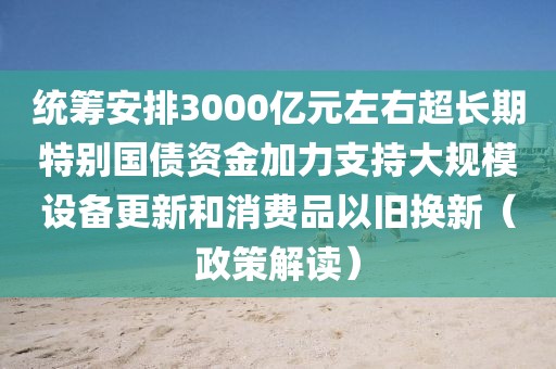 統(tǒng)籌安排3000億元左右超長(zhǎng)期特別國(guó)債資金加力支持大規(guī)模設(shè)備更新和消費(fèi)品以舊換新（政策解讀）