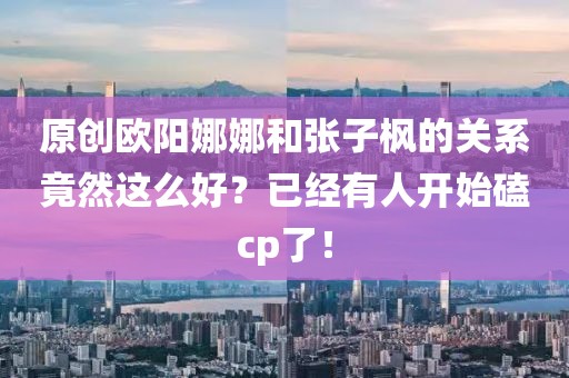 原創(chuàng)歐陽(yáng)娜娜和張子楓的關(guān)系竟然這么好？已經(jīng)有人開始磕cp了！