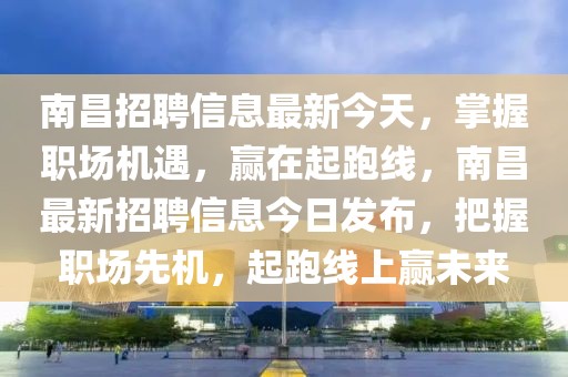 南昌招聘信息最新今天，掌握職場機(jī)遇，贏在起跑線，南昌最新招聘信息今日發(fā)布，把握職場先機(jī)，起跑線上贏未來