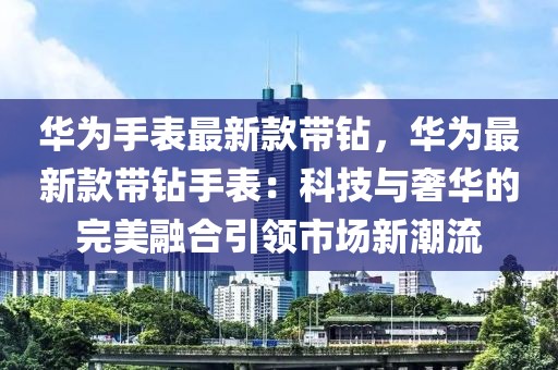 華為手表最新款帶鉆，華為最新款帶鉆手表：科技與奢華的完美融合引領市場新潮流
