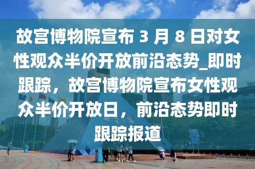 故宮博物院宣布 3 月 8 日對女性觀眾半價開放前沿態(tài)勢_即時跟蹤，故宮博物院宣布女性觀眾半價開放日，前沿態(tài)勢即時跟蹤報道