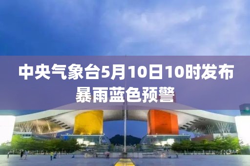 中央氣象臺(tái)5月10日10時(shí)發(fā)布暴雨藍(lán)色預(yù)警