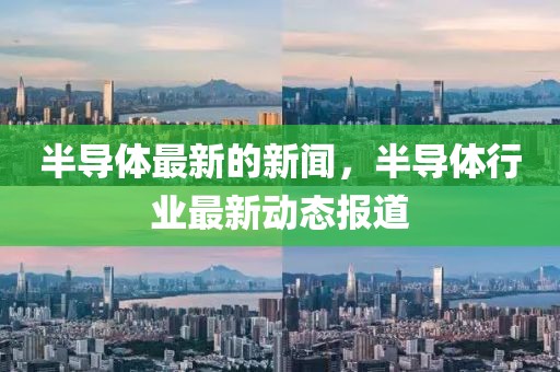 半導(dǎo)體最新的新聞，半導(dǎo)體行業(yè)最新動(dòng)態(tài)報(bào)道