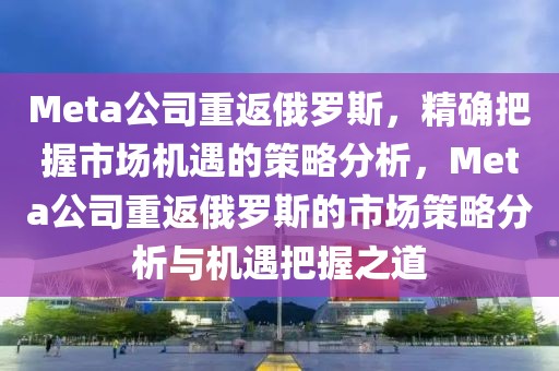 Meta公司重返俄羅斯，精確把握市場機(jī)遇的策略分析，Meta公司重返俄羅斯的市場策略分析與機(jī)遇把握之道