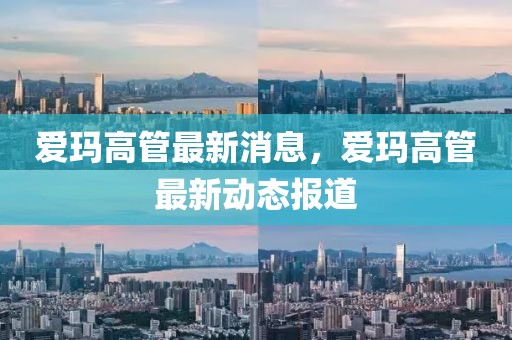 愛瑪高管最新消息，愛瑪高管最新動(dòng)態(tài)報(bào)道