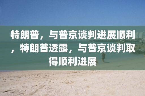 特朗普，與普京談判進(jìn)展順利，特朗普透露，與普京談判取得順利進(jìn)展