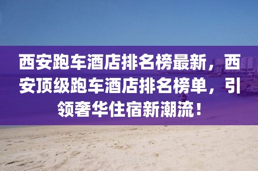 西安跑車酒店排名榜最新，西安頂級(jí)跑車酒店排名榜單，引領(lǐng)奢華住宿新潮流！
