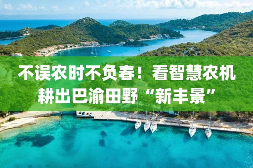 不誤農(nóng)時不負春！看智慧農(nóng)機耕出巴渝田野“新豐景”
