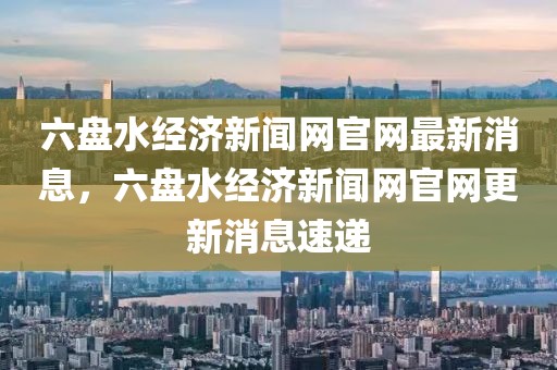 六盤水經(jīng)濟(jì)新聞網(wǎng)官網(wǎng)最新消息，六盤水經(jīng)濟(jì)新聞網(wǎng)官網(wǎng)更新消息速遞