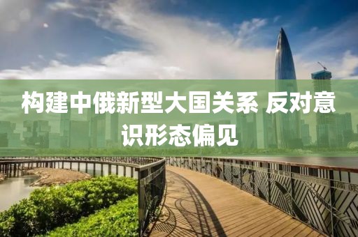 構(gòu)建中俄新型大國關(guān)系 反對意識形態(tài)偏見