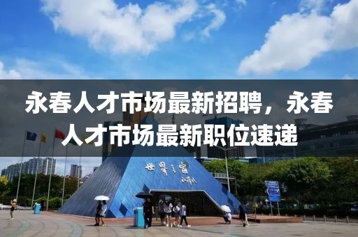 永春人才市場最新招聘，永春人才市場最新職位速遞