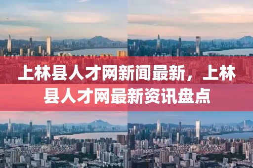 上林縣人才網(wǎng)新聞最新，上林縣人才網(wǎng)最新資訊盤點(diǎn)