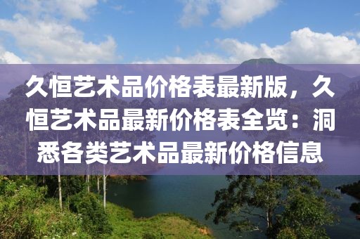 久恒藝術(shù)品價(jià)格表最新版，久恒藝術(shù)品最新價(jià)格表全覽：洞悉各類藝術(shù)品最新價(jià)格信息