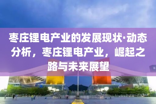 棗莊鋰電產(chǎn)業(yè)的發(fā)展現(xiàn)狀·動(dòng)態(tài)分析，棗莊鋰電產(chǎn)業(yè)，崛起之路與未來(lái)展望