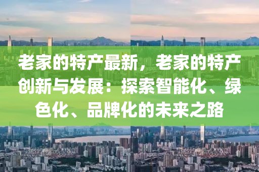 老家的特產最新，老家的特產創(chuàng)新與發(fā)展：探索智能化、綠色化、品牌化的未來之路
