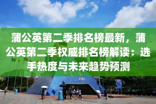 蒲公英第二季排名榜最新，蒲公英第二季權威排名榜解讀：選手熱度與未來趨勢預測