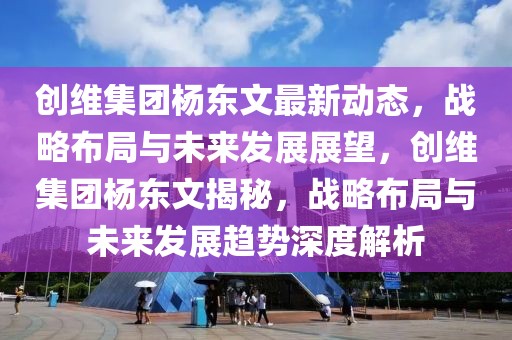 創(chuàng)維集團(tuán)楊東文最新動(dòng)態(tài)，戰(zhàn)略布局與未來發(fā)展展望，創(chuàng)維集團(tuán)楊東文揭秘，戰(zhàn)略布局與未來發(fā)展趨勢深度解析